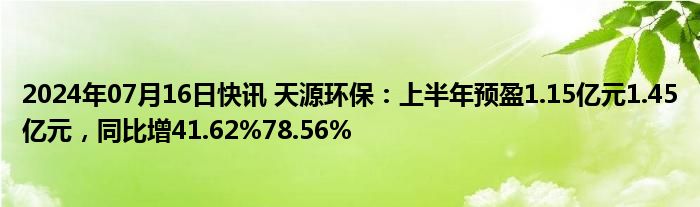 2024年07月16日快讯 天源环保：上半年预盈1.15亿元1.45亿元，同比增41.62%78.56%