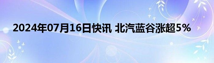 2024年07月16日快讯 北汽蓝谷涨超5%
