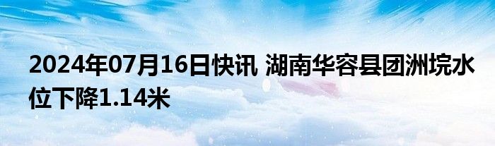 2024年07月16日快讯 湖南华容县团洲垸水位下降1.14米