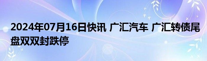 2024年07月16日快讯 广汇汽车 广汇转债尾盘双双封跌停