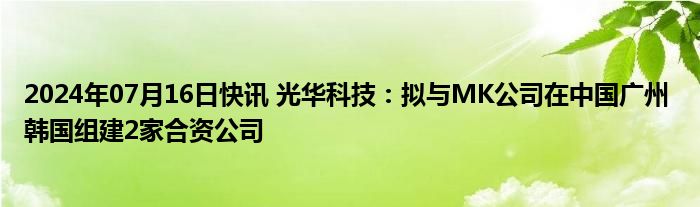 2024年07月16日快讯 光华科技：拟与MK公司在中国广州 韩国组建2家合资公司