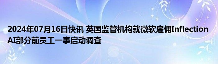 2024年07月16日快讯 英国监管机构就微软雇佣Inflection AI部分前员工一事启动调查