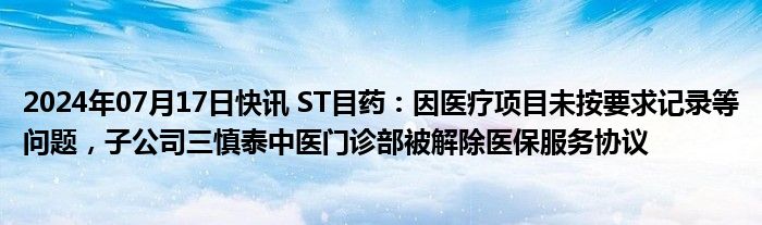 2024年07月17日快讯 ST目药：因医疗项目未按要求记录等问题，子公司三慎泰中医门诊部被解除医保服务协议