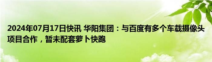 2024年07月17日快讯 华阳集团：与百度有多个车载摄像头项目合作，暂未配套萝卜快跑