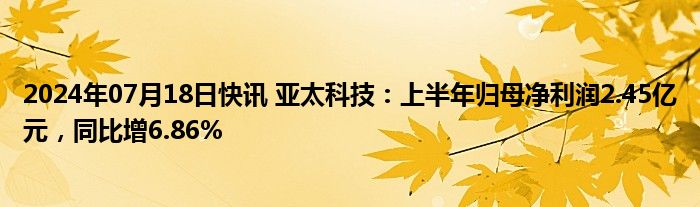 2024年07月18日快讯 亚太科技：上半年归母净利润2.45亿元，同比增6.86%