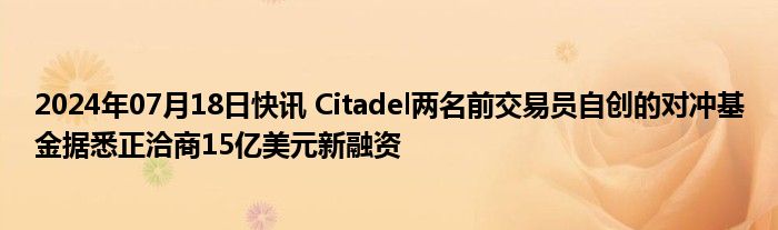 2024年07月18日快讯 Citadel两名前交易员自创的对冲基金据悉正洽商15亿美元新融资