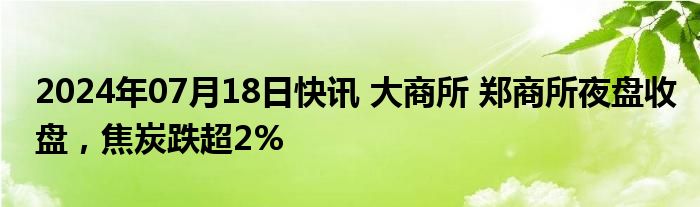 2024年07月18日快讯 大商所 郑商所夜盘收盘，焦炭跌超2%