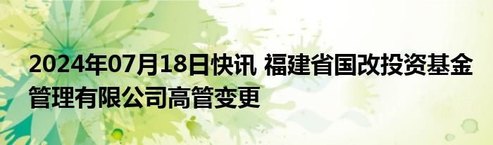 2024年07月18日快讯 福建省国改投资基金管理有限公司高管变更
