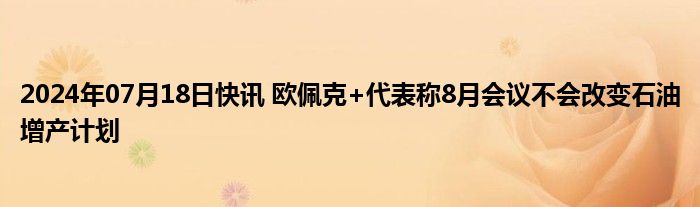 2024年07月18日快讯 欧佩克+代表称8月会议不会改变石油增产计划