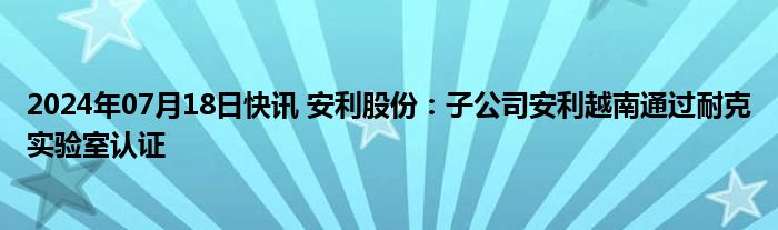2024年07月18日快讯 安利股份：子公司安利越南通过耐克实验室认证