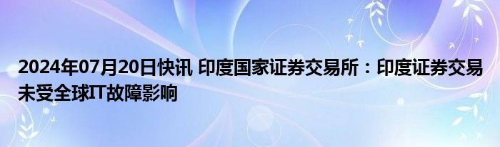 2024年07月20日快讯 印度国家证券交易所：印度证券交易未受全球IT故障影响