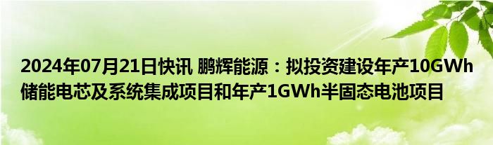 2024年07月21日快讯 鹏辉能源：拟投资建设年产10GWh储能电芯及系统集成项目和年产1GWh半固态电池项目