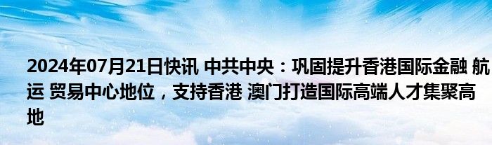 2024年07月21日快讯 中共中央：巩固提升香港国际金融 航运 贸易中心地位，支持香港 澳门打造国际高端人才集聚高地