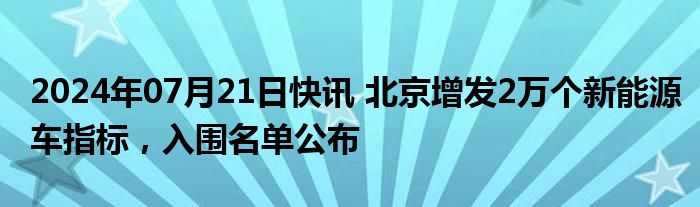 2024年07月21日快讯 北京增发2万个新能源车指标，入围名单公布