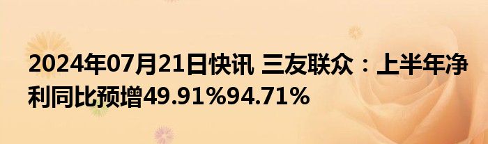 2024年07月21日快讯 三友联众：上半年净利同比预增49.91%94.71%