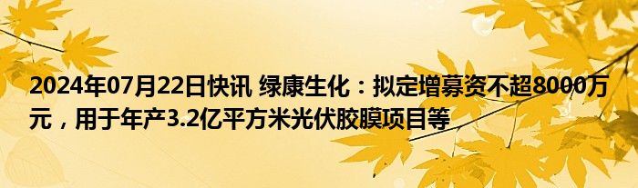 2024年07月22日快讯 绿康生化：拟定增募资不超8000万元，用于年产3.2亿平方米光伏胶膜项目等