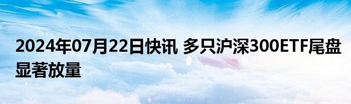 2024年07月22日快讯 多只沪深300ETF尾盘显著放量