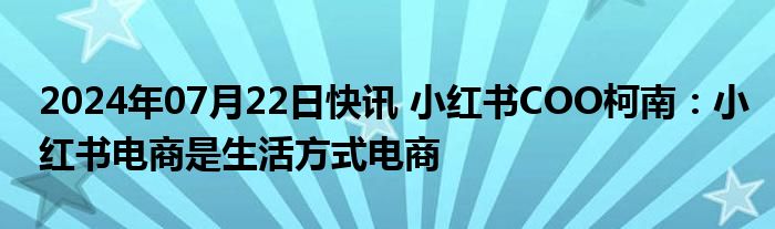 2024年07月22日快讯 小红书COO柯南：小红书电商是生活方式电商