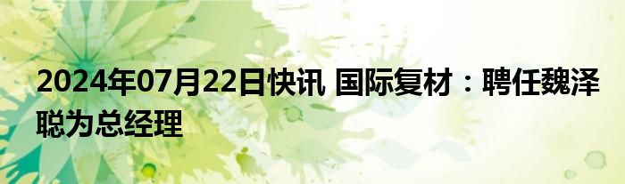 2024年07月22日快讯 国际复材：聘任魏泽聪为总经理