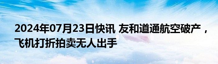 2024年07月23日快讯 友和道通航空破产，飞机打折拍卖无人出手