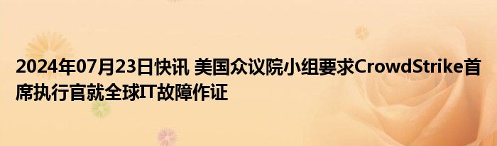 2024年07月23日快讯 美国众议院小组要求CrowdStrike首席执行官就全球IT故障作证