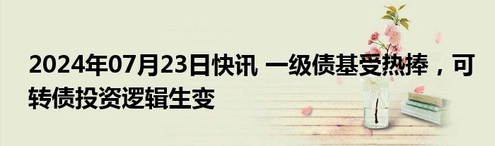 2024年07月23日快讯 一级债基受热捧，可转债投资逻辑生变