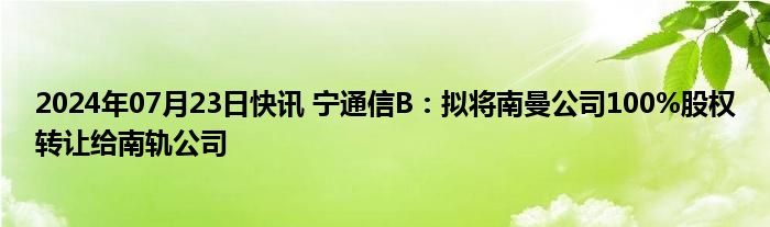 2024年07月23日快讯 宁通信B：拟将南曼公司100%股权转让给南轨公司