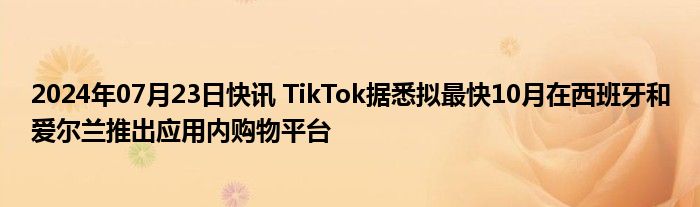 2024年07月23日快讯 TikTok据悉拟最快10月在西班牙和爱尔兰推出应用内购物平台