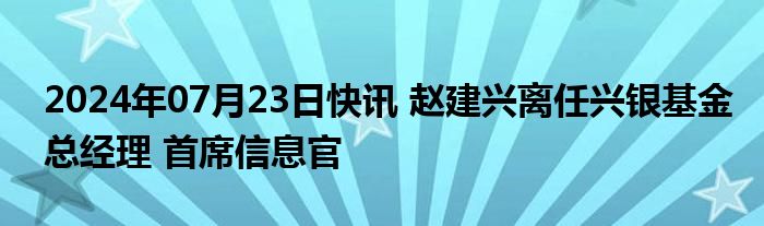 2024年07月23日快讯 赵建兴离任兴银基金总经理 首席信息官