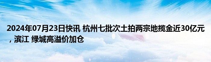 2024年07月23日快讯 杭州七批次土拍两宗地揽金近30亿元，滨江 绿城高溢价加仓