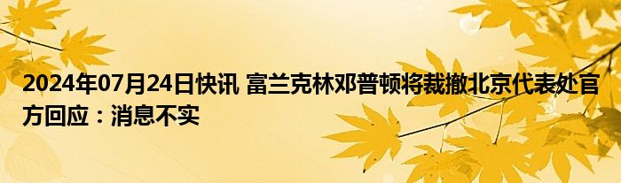 2024年07月24日快讯 富兰克林邓普顿将裁撤北京代表处官方回应：消息不实