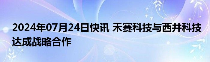2024年07月24日快讯 禾赛科技与西井科技达成战略合作