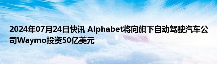 2024年07月24日快讯 Alphabet将向旗下自动驾驶汽车公司Waymo投资50亿美元