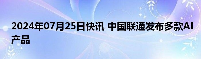 2024年07月25日快讯 中国联通发布多款AI产品