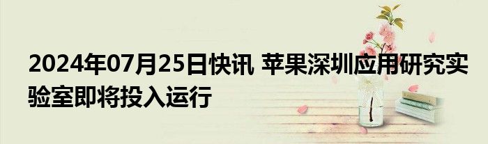 2024年07月25日快讯 苹果深圳应用研究实验室即将投入运行