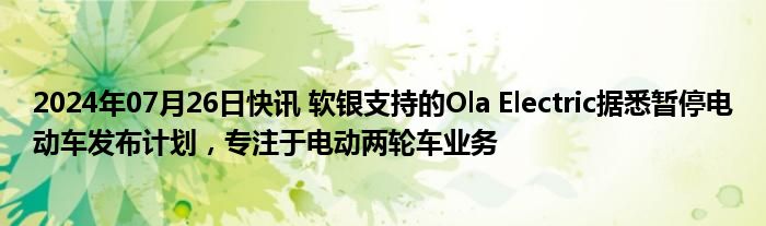 2024年07月26日快讯 软银支持的Ola Electric据悉暂停电动车发布计划，专注于电动两轮车业务