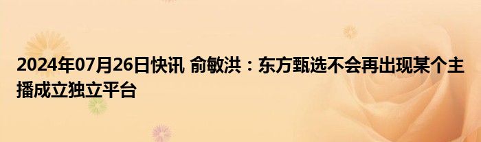 2024年07月26日快讯 俞敏洪：东方甄选不会再出现某个主播成立独立平台