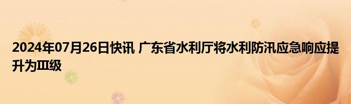 2024年07月26日快讯 广东省水利厅将水利防汛应急响应提升为III级