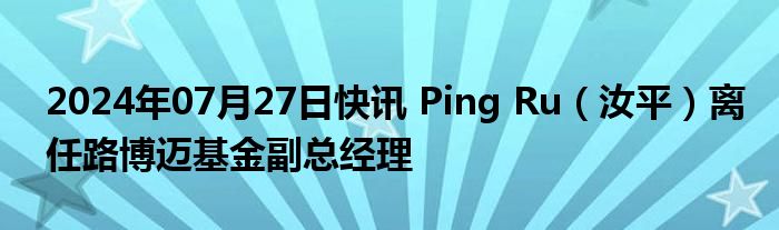 2024年07月27日快讯 Ping Ru（汝平）离任路博迈基金副总经理