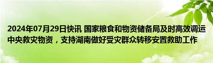 2024年07月29日快讯 国家粮食和物资储备局及时高效调运中央救灾物资，支持湖南做好受灾群众转移安置救助工作