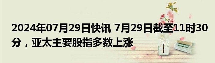 2024年07月29日快讯 7月29日截至11时30分，亚太主要股指多数上涨