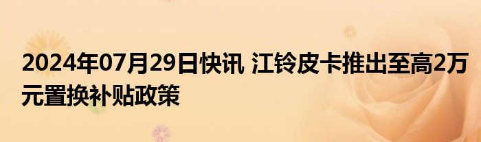 2024年07月29日快讯 江铃皮卡推出至高2万元置换补贴政策