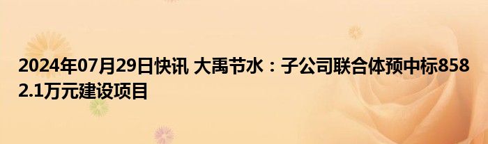 2024年07月29日快讯 大禹节水：子公司联合体预中标8582.1万元建设项目