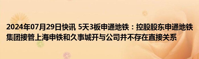 2024年07月29日快讯 5天3板申通地铁：控股股东申通地铁集团接管上海申铁和久事城开与公司并不存在直接关系