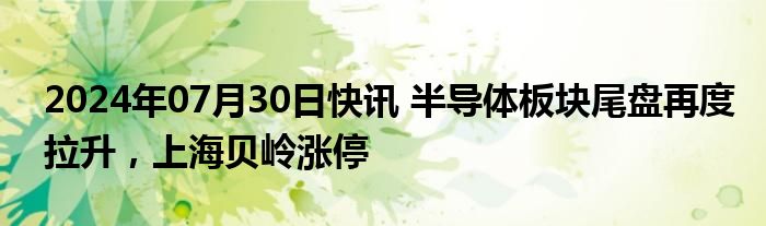 2024年07月30日快讯 半导体板块尾盘再度拉升，上海贝岭涨停