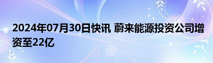 2024年07月30日快讯 蔚来能源投资公司增资至22亿