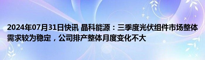 2024年07月31日快讯 晶科能源：三季度光伏组件市场整体需求较为稳定，公司排产整体月度变化不大