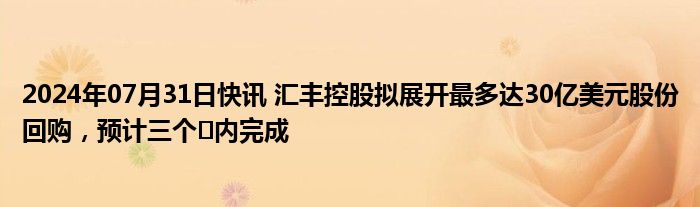 2024年07月31日快讯 汇丰控股拟展开最多达30亿美元股份回购，预计三个⽉内完成