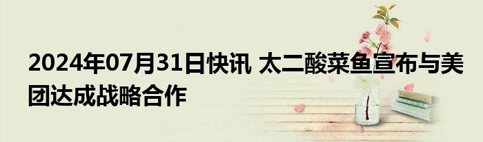 2024年07月31日快讯 太二酸菜鱼宣布与美团达成战略合作