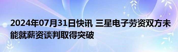 2024年07月31日快讯 三星电子劳资双方未能就薪资谈判取得突破